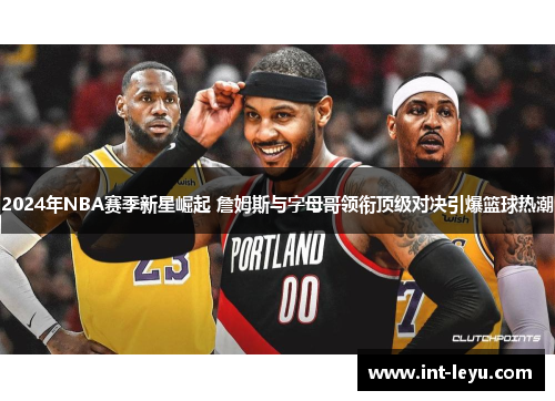 2024年NBA赛季新星崛起 詹姆斯与字母哥领衔顶级对决引爆篮球热潮