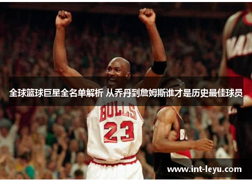 全球篮球巨星全名单解析 从乔丹到詹姆斯谁才是历史最佳球员