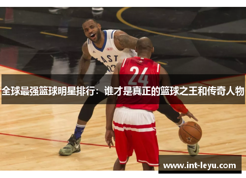 全球最强篮球明星排行：谁才是真正的篮球之王和传奇人物