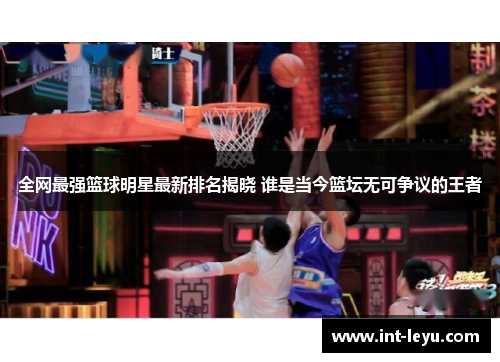 全网最强篮球明星最新排名揭晓 谁是当今篮坛无可争议的王者
