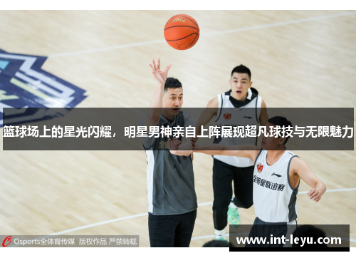 篮球场上的星光闪耀，明星男神亲自上阵展现超凡球技与无限魅力