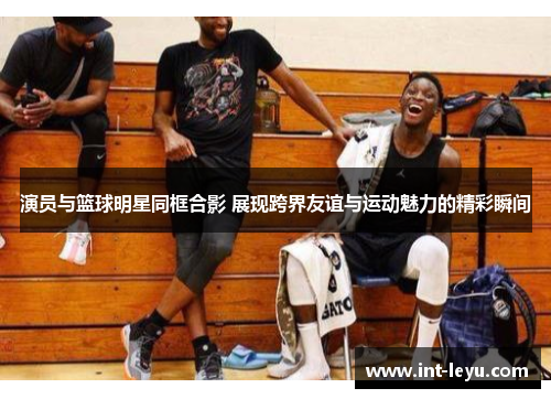 演员与篮球明星同框合影 展现跨界友谊与运动魅力的精彩瞬间