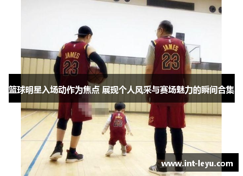 篮球明星入场动作为焦点 展现个人风采与赛场魅力的瞬间合集