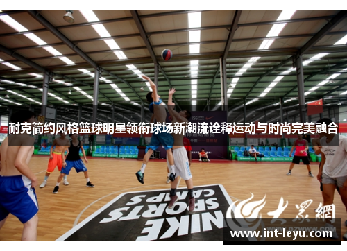 耐克简约风格篮球明星领衔球场新潮流诠释运动与时尚完美融合