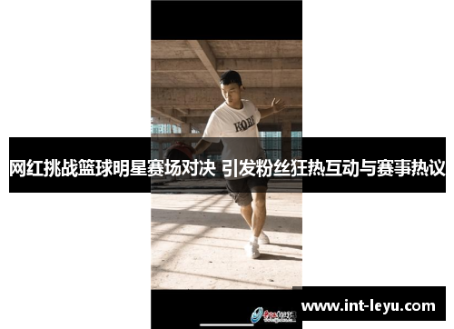 网红挑战篮球明星赛场对决 引发粉丝狂热互动与赛事热议