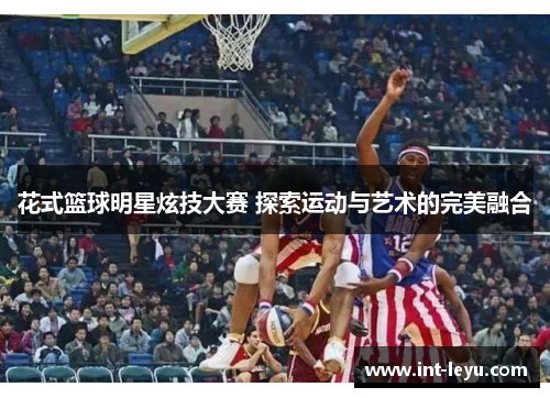 花式篮球明星炫技大赛 探索运动与艺术的完美融合