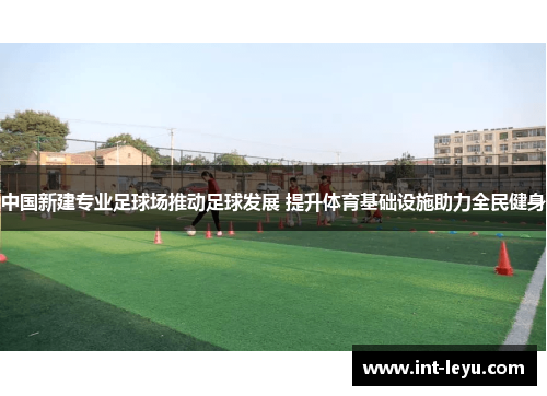 中国新建专业足球场推动足球发展 提升体育基础设施助力全民健身