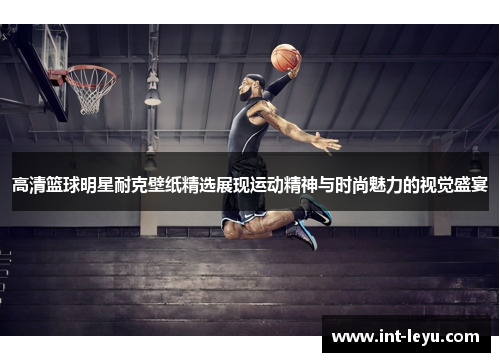 高清篮球明星耐克壁纸精选展现运动精神与时尚魅力的视觉盛宴